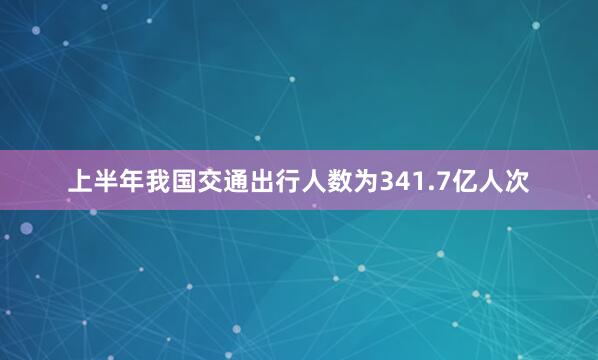 上半年我国交通出行人数为341.7亿人次
