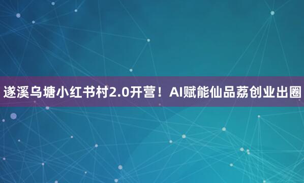 遂溪乌塘小红书村2.0开营！AI赋能仙品荔创业出圈