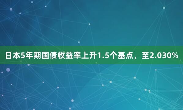 日本5年期国债收益率上升1.5个基点，至2.030%