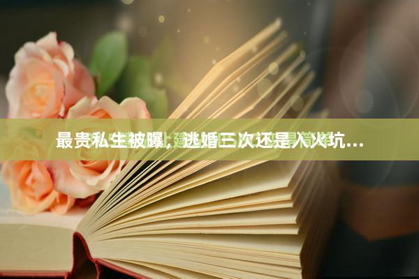 最贵私生被曝，逃婚三次还是入火坑...