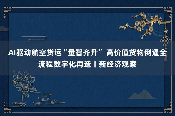 AI驱动航空货运“量智齐升” 高价值货物倒逼全流程数字化再造丨新经济观察