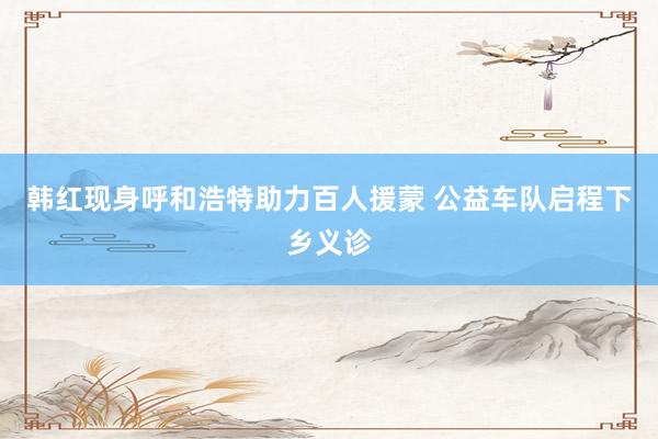 韩红现身呼和浩特助力百人援蒙 公益车队启程下乡义诊
