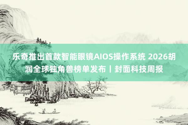 乐奇推出首款智能眼镜AIOS操作系统 2026胡润全球独角兽榜单发布丨封面科技周报
