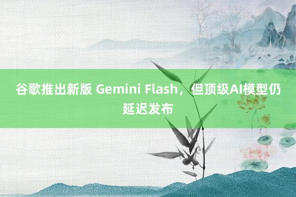 谷歌推出新版 Gemini Flash，但顶级AI模型仍延迟发布
