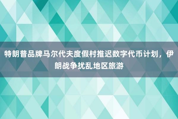 特朗普品牌马尔代夫度假村推迟数字代币计划，伊朗战争扰乱地区旅游