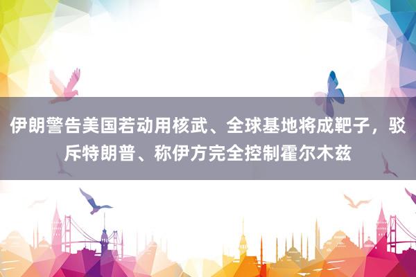伊朗警告美国若动用核武、全球基地将成靶子，驳斥特朗普、称伊方完全控制霍尔木兹