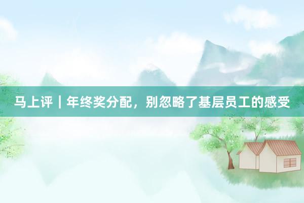 马上评｜年终奖分配，别忽略了基层员工的感受