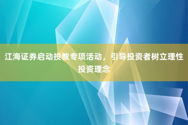 江海证券启动投教专项活动，引导投资者树立理性投资理念