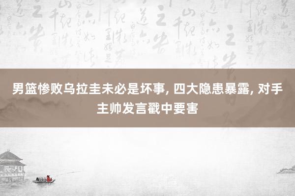 男篮惨败乌拉圭未必是坏事, 四大隐患暴露, 对手主帅发言戳中要害