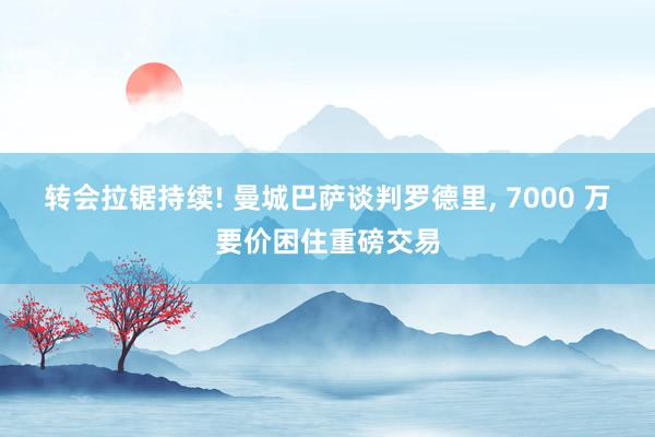 转会拉锯持续! 曼城巴萨谈判罗德里, 7000 万要价困住重磅交易