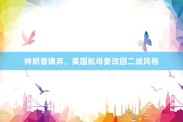 特朗普嫌弃，美国航母要改回二战风格