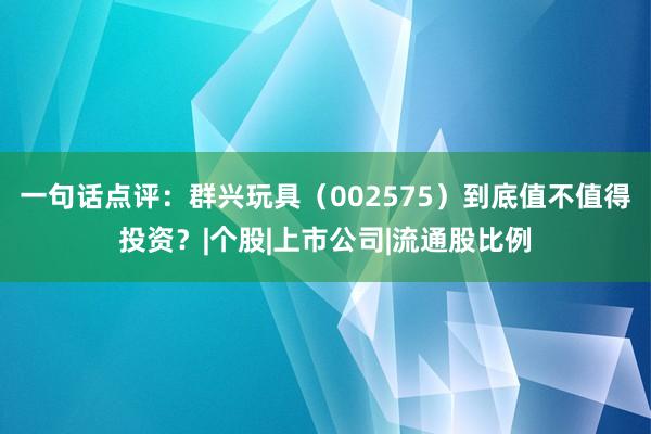 一句话点评：群兴玩具（002575）到底值不值得投资？|个股|上市公司|流通股比例