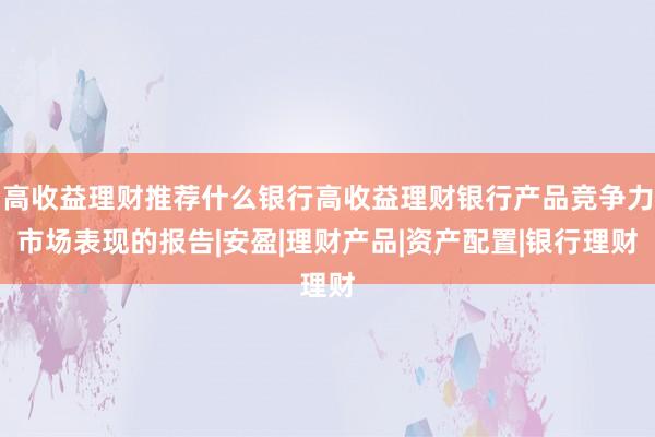 高收益理财推荐什么银行高收益理财银行产品竞争力市场表现的报告|安盈|理财产品|资产配置|银行理财