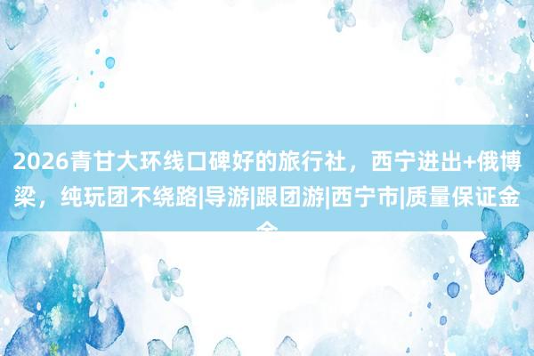 2026青甘大环线口碑好的旅行社，西宁进出+俄博梁，纯玩团不绕路|导游|跟团游|西宁市|质量保证金