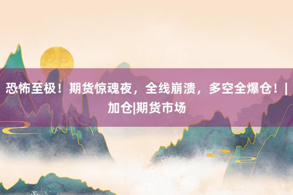 恐怖至极！期货惊魂夜，全线崩溃，多空全爆仓！|加仓|期货市场