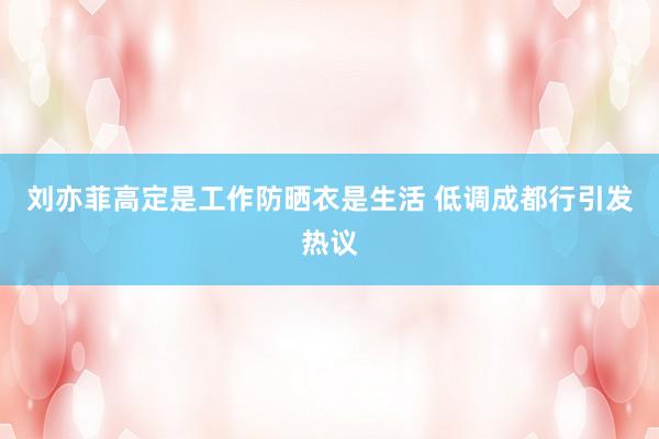 刘亦菲高定是工作防晒衣是生活 低调成都行引发热议