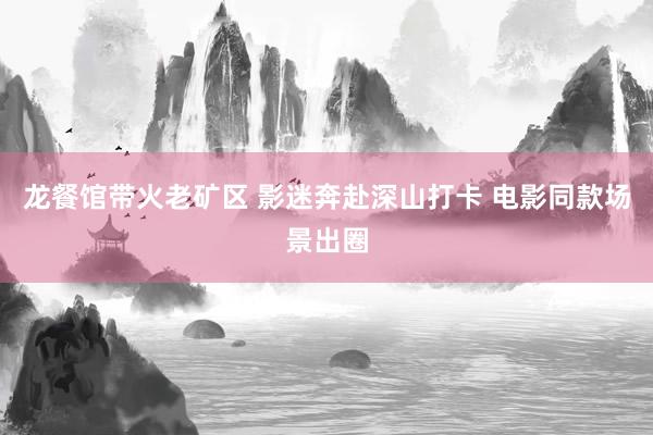 龙餐馆带火老矿区 影迷奔赴深山打卡 电影同款场景出圈
