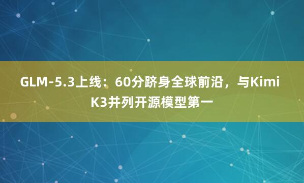 GLM-5.3上线：60分跻身全球前沿，与Kimi K3并列开源模型第一
