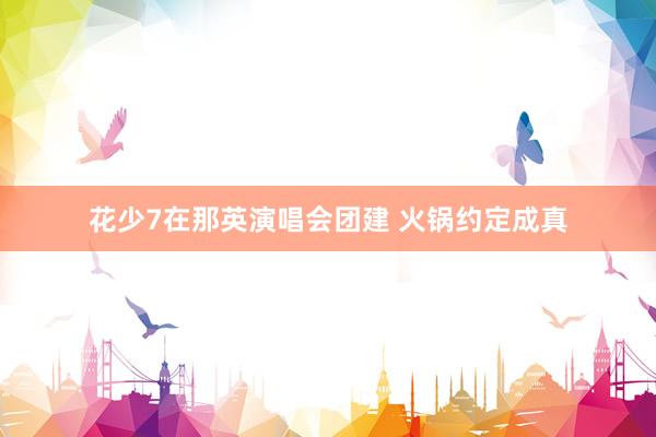 花少7在那英演唱会团建 火锅约定成真