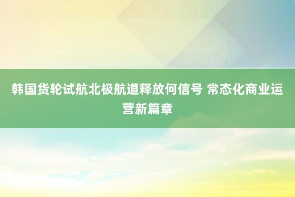 韩国货轮试航北极航道释放何信号 常态化商业运营新篇章