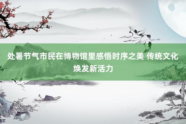 处暑节气市民在博物馆里感悟时序之美 传统文化焕发新活力