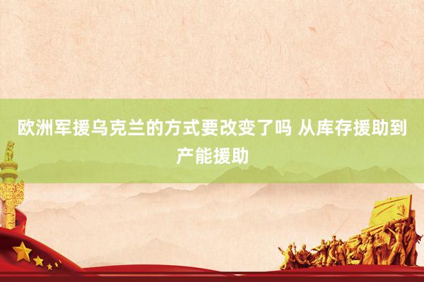 欧洲军援乌克兰的方式要改变了吗 从库存援助到产能援助