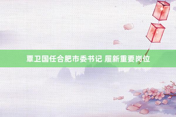 覃卫国任合肥市委书记 履新重要岗位