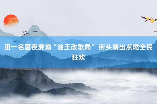 田一名夏夜麦霸“油王改歌局” 街头演出点燃全民狂欢
