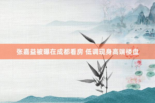 张嘉益被曝在成都看房 低调现身高端楼盘