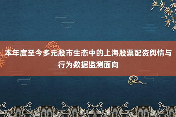 本年度至今多元股市生态中的上海股票配资舆情与行为数据监测面向
