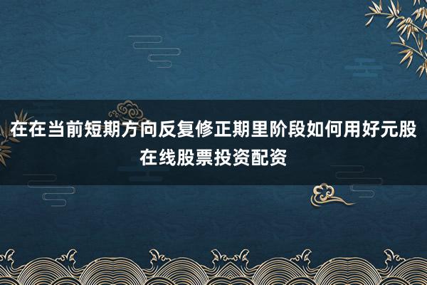 在在当前短期方向反复修正期里阶段如何用好元股在线股票投资配资