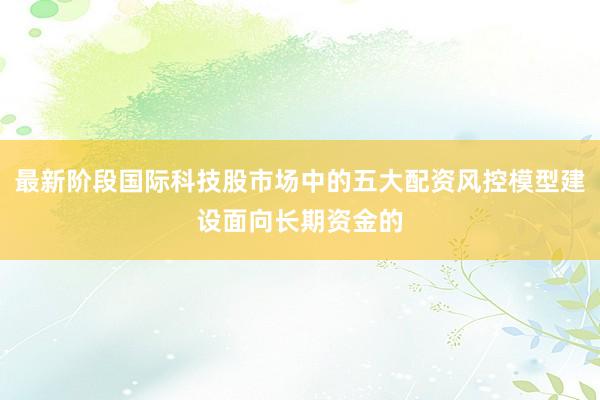 最新阶段国际科技股市场中的五大配资风控模型建设面向长期资金的