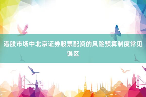 港股市场中北京证券股票配资的风险预算制度常见误区