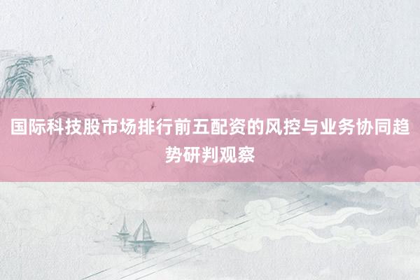 国际科技股市场排行前五配资的风控与业务协同趋势研判观察