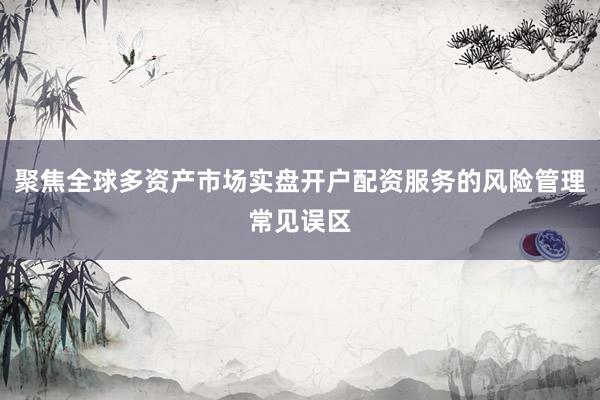 聚焦全球多资产市场实盘开户配资服务的风险管理常见误区