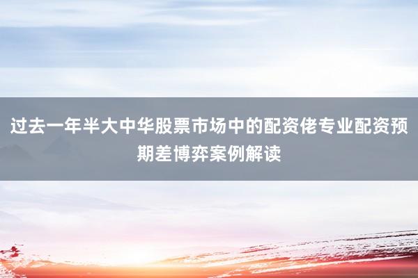 过去一年半大中华股票市场中的配资佬专业配资预期差博弈案例解读