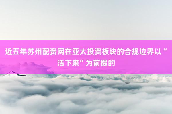 近五年苏州配资网在亚太投资板块的合规边界以“活下来”为前提的