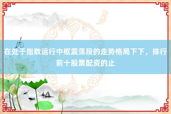 在处于指数运行中枢震荡段的走势格局下下，排行前十股票配资的止
