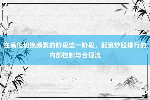在高低切换频繁的阶段这一阶段，配资炒股排行的内部控制与合规流