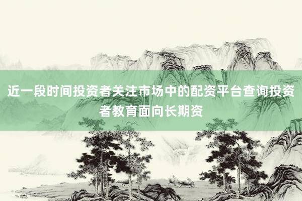 近一段时间投资者关注市场中的配资平台查询投资者教育面向长期资