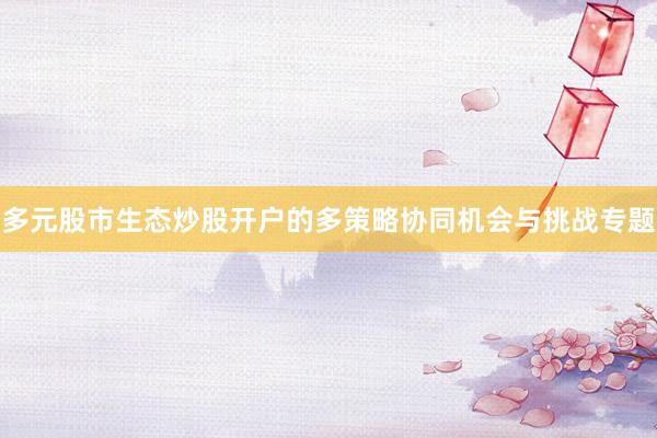 多元股市生态炒股开户的多策略协同机会与挑战专题