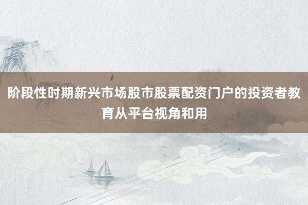 阶段性时期新兴市场股市股票配资门户的投资者教育从平台视角和用