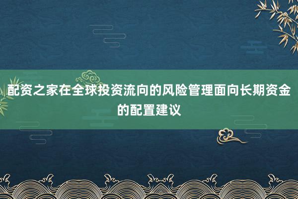 配资之家在全球投资流向的风险管理面向长期资金的配置建议