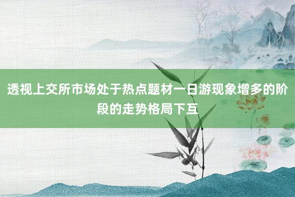 透视上交所市场处于热点题材一日游现象增多的阶段的走势格局下互