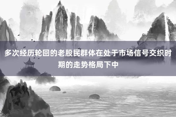 多次经历轮回的老股民群体在处于市场信号交织时期的走势格局下中