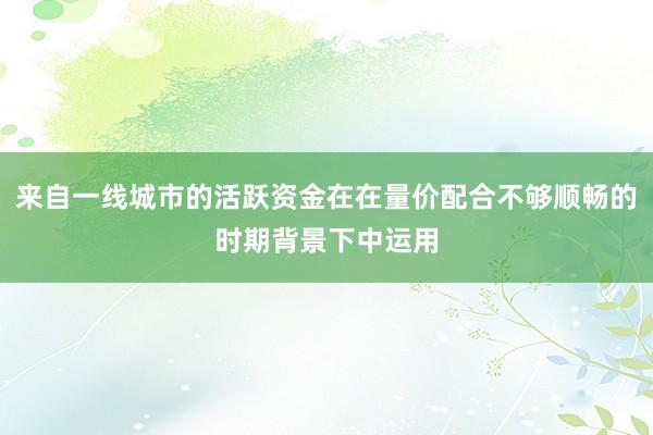 来自一线城市的活跃资金在在量价配合不够顺畅的时期背景下中运用