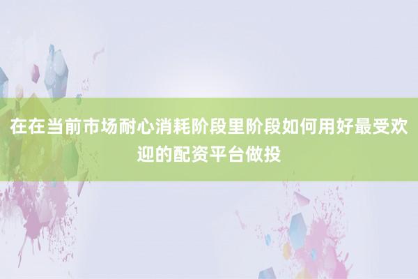 在在当前市场耐心消耗阶段里阶段如何用好最受欢迎的配资平台做投