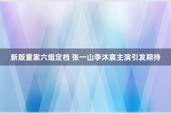新版重案六组定档 张一山李沐宸主演引发期待