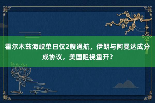 霍尔木兹海峡单日仅2艘通航，伊朗与阿曼达成分成协议，美国阻挠重开？