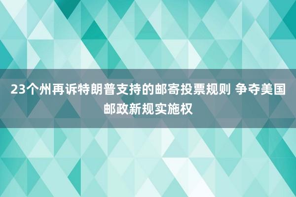 23个州再诉特朗普支持的邮寄投票规则 争夺美国邮政新规实施权
